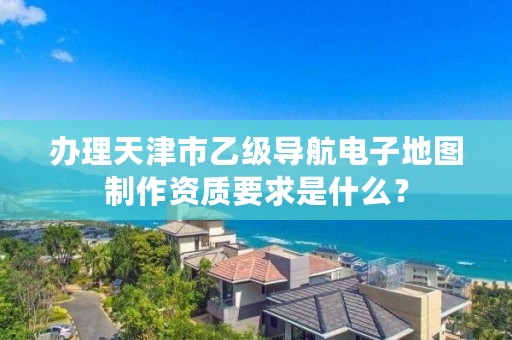 办理天津市乙级导航电子地图制作资质要求是什么？