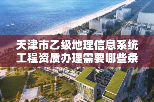 天津市乙级地理信息系统工程资质办理需要哪些条件？