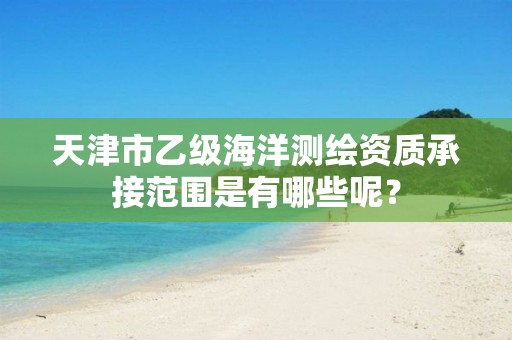 天津市乙级海洋测绘资质承接范围是有哪些呢？