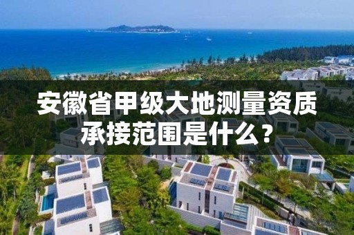 安徽省甲级大地测量资质承接范围是什么？