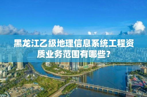 黑龙江乙级地理信息系统工程资质业务范围有哪些？