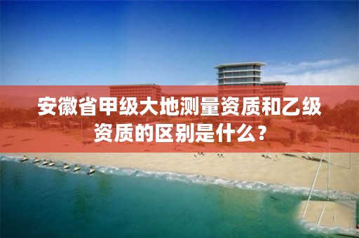 安徽省甲级大地测量资质和乙级资质的区别是什么？