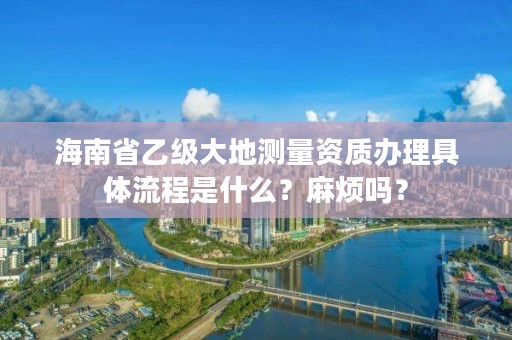 海南省乙级大地测量资质办理具体流程是什么？麻烦吗？