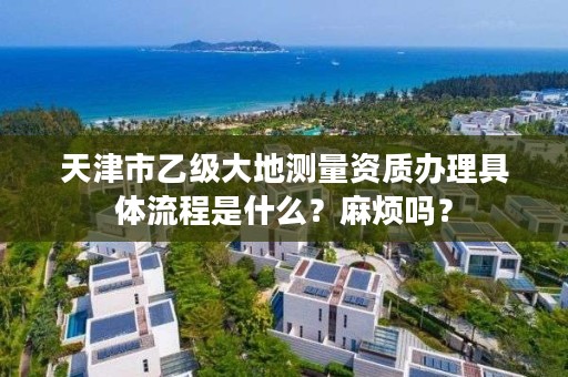 天津市乙级大地测量资质办理具体流程是什么？麻烦吗？