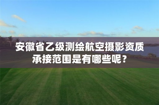 安徽省乙级测绘航空摄影资质承接范围是有哪些呢？