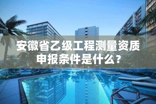 安徽省乙级工程测量资质申报条件是什么？