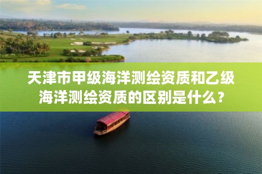 天津市甲级海洋测绘资质和乙级海洋测绘资质的区别是什么？