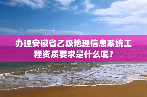 办理安徽省乙级地理信息系统工程资质要求是什么呢？