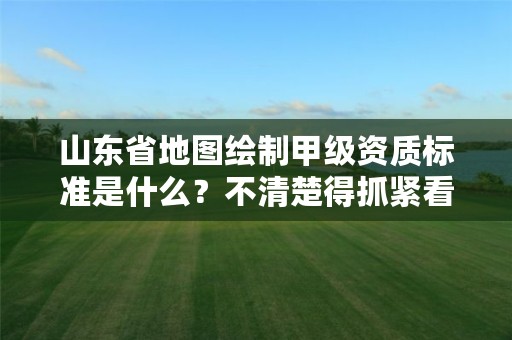 山东省地图绘制甲级资质标准是什么？不清楚得抓紧看