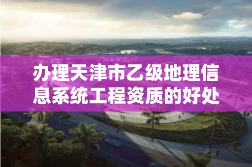 办理天津市乙级地理信息系统工程资质的好处有哪些？