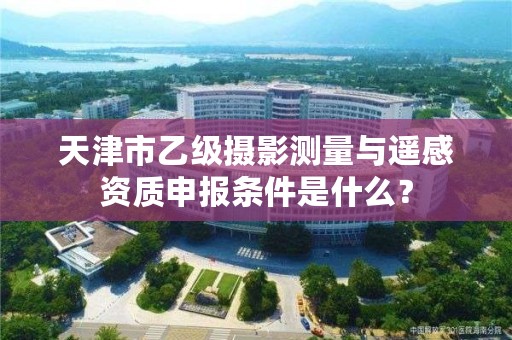 天津市乙级摄影测量与遥感资质申报条件是什么？