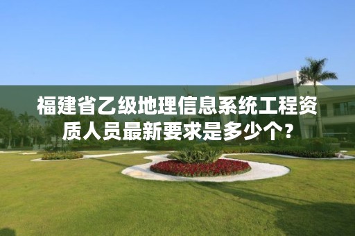 福建省乙级地理信息系统工程资质人员最新要求是多少个？