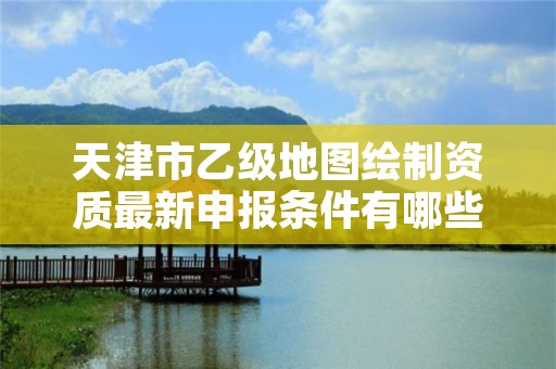 天津市乙级地图绘制资质最新申报条件有哪些呢？