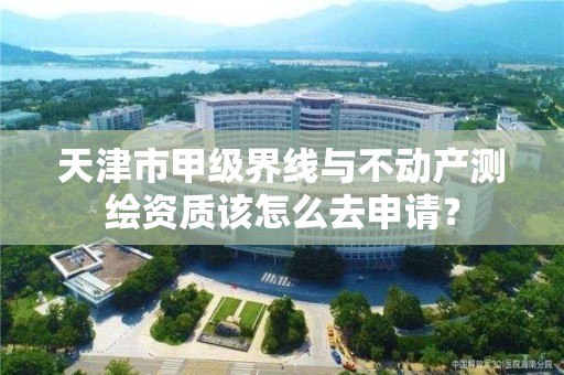 天津市甲级界线与不动产测绘资质该怎么去申请？