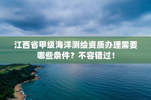 江西省甲级海洋测绘资质办理需要哪些条件？不容错过！