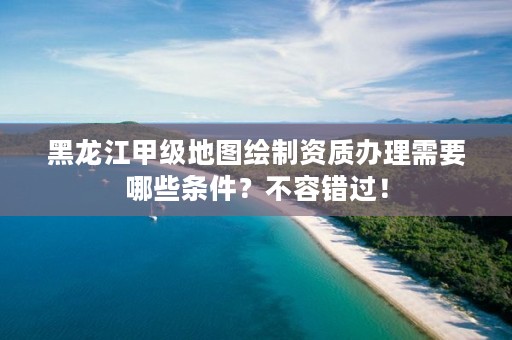 黑龙江甲级地图绘制资质办理需要哪些条件？不容错过！