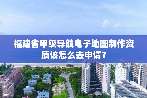 福建省甲级导航电子地图制作资质该怎么去申请？