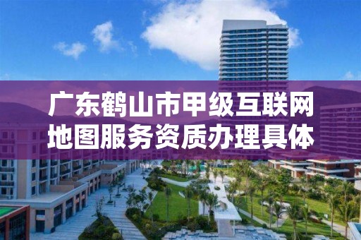 广东鹤山市甲级互联网地图服务资质办理具体流程是什么？