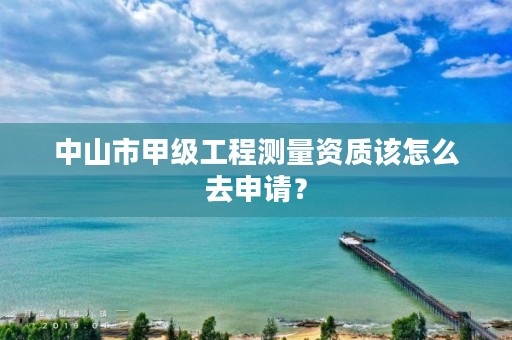 中山市甲级工程测量资质该怎么去申请？