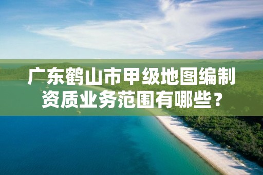 广东鹤山市甲级地图编制资质业务范围有哪些？