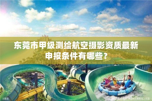 东莞市甲级测绘航空摄影资质最新申报条件有哪些？