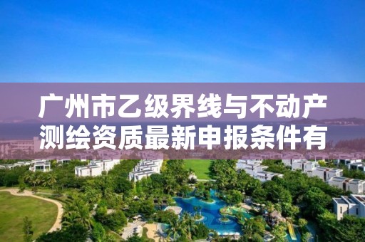 广州市乙级界线与不动产测绘资质最新申报条件有哪些呢？