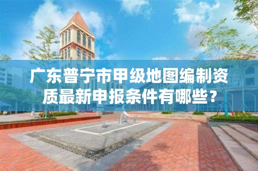 广东普宁市甲级地图编制资质最新申报条件有哪些？