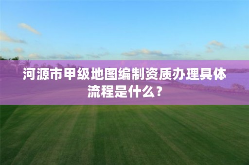 河源市甲级地图编制资质办理具体流程是什么？