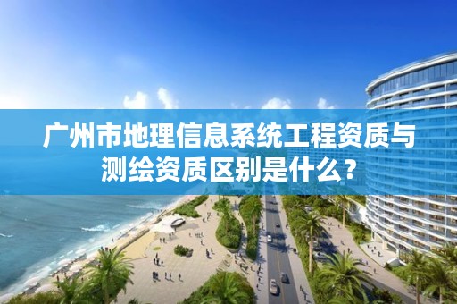 广州市地理信息系统工程资质与测绘资质区别是什么？