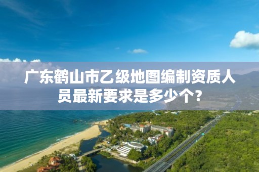 广东鹤山市乙级地图编制资质人员最新要求是多少个？