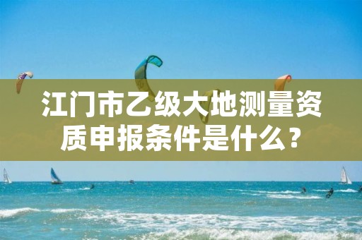 江门市乙级大地测量资质申报条件是什么？