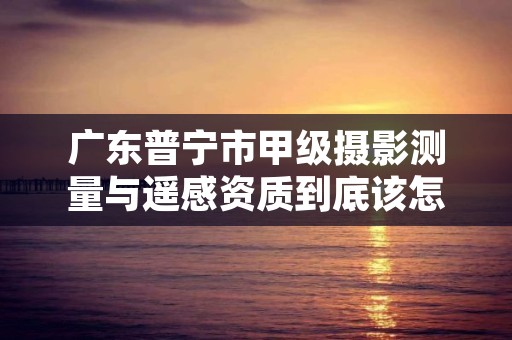 广东普宁市甲级摄影测量与遥感资质到底该怎么去申请？