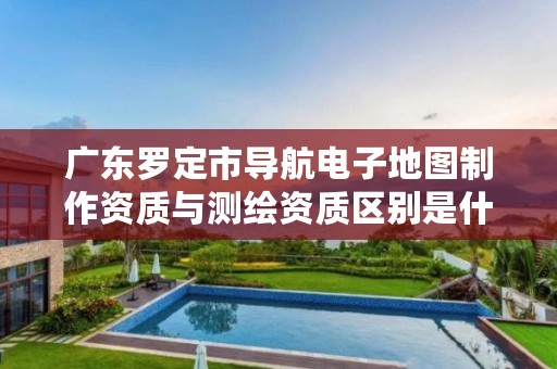 广东罗定市导航电子地图制作资质与测绘资质区别是什么呢？