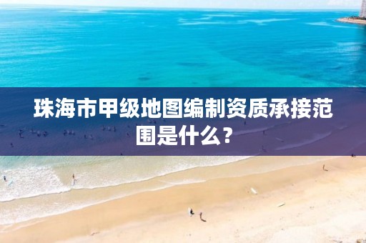 珠海市甲级地图编制资质承接范围是什么？