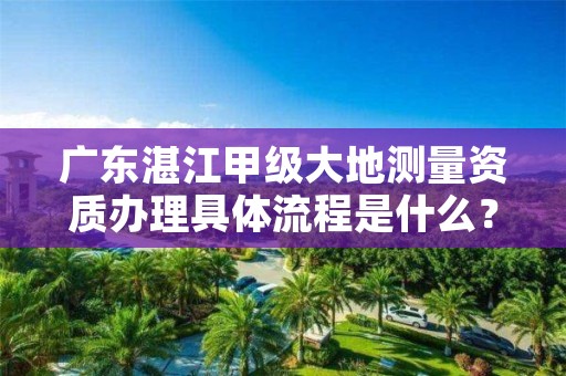 广东湛江甲级大地测量资质办理具体流程是什么？