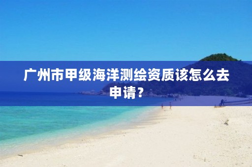 广州市甲级海洋测绘资质该怎么去申请？