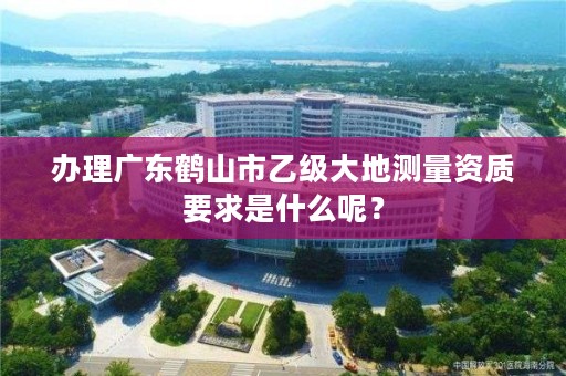 办理广东鹤山市乙级大地测量资质要求是什么呢？