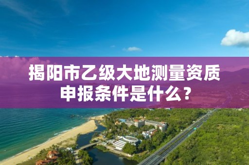 揭阳市乙级大地测量资质申报条件是什么？