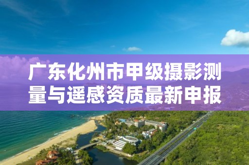 广东化州市甲级摄影测量与遥感资质最新申报条件有哪些？