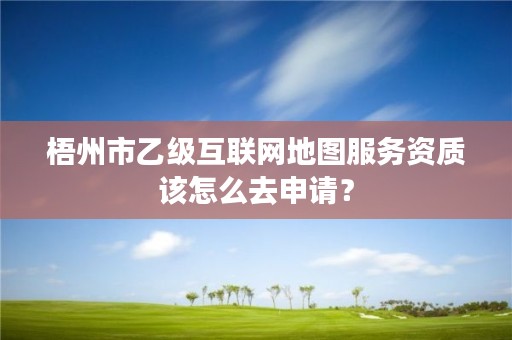 梧州市乙级互联网地图服务资质该怎么去申请？