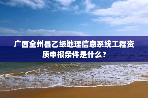 广西全州县乙级地理信息系统工程资质申报条件是什么？