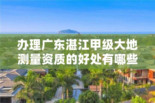 办理广东湛江甲级大地测量资质的好处有哪些呢？