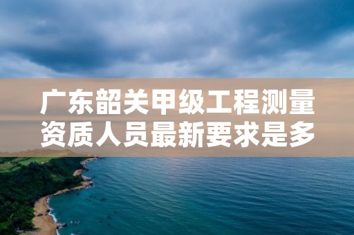 广东韶关甲级工程测量资质人员最新要求是多少？