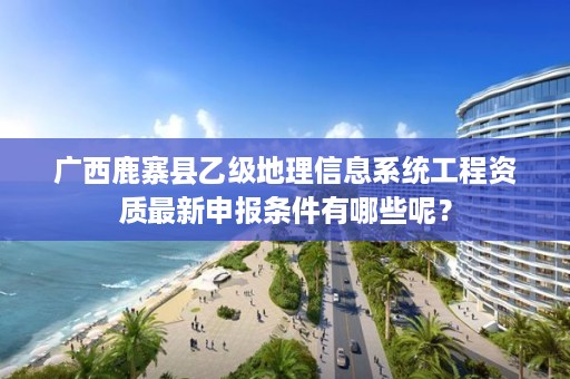 广西鹿寨县乙级地理信息系统工程资质最新申报条件有哪些呢？