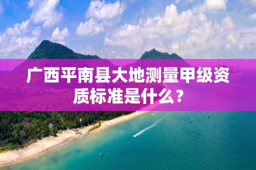 广西平南县大地测量甲级资质标准是什么？