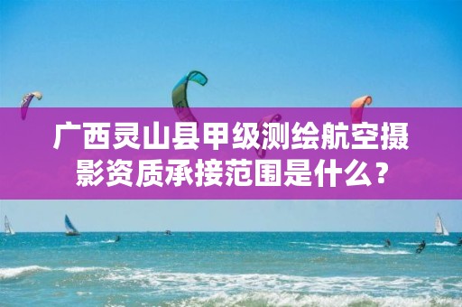 广西灵山县甲级测绘航空摄影资质承接范围是什么？