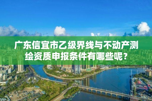 广东信宜市乙级界线与不动产测绘资质申报条件有哪些呢？