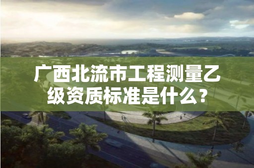 广西北流市工程测量乙级资质标准是什么？