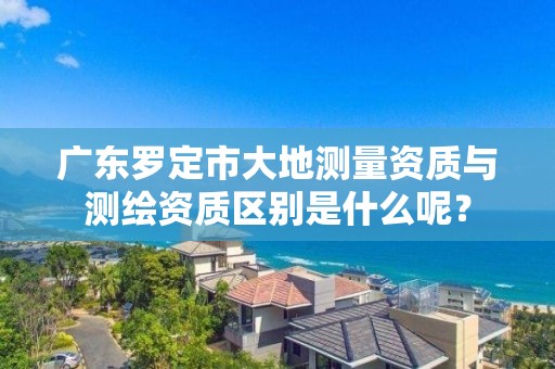 广东罗定市大地测量资质与测绘资质区别是什么呢？