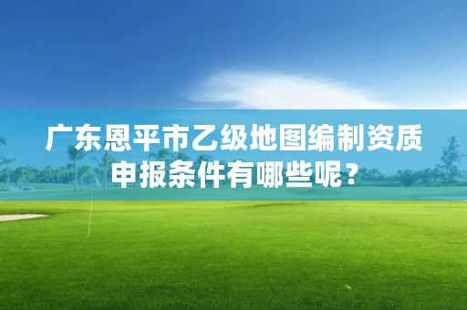 广东恩平市乙级地图编制资质申报条件有哪些呢？